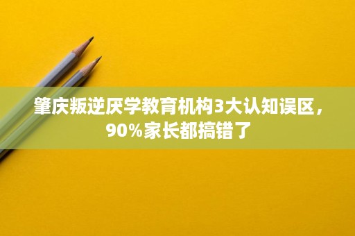 肇庆叛逆厌学教育机构3大认知误区,90%家长都搞错了 肇庆叛逆厌学教育机构3大认知误区,90%家长都搞错了
