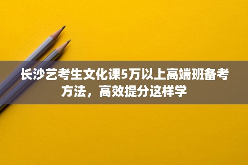 长沙艺考生文化课5万以上高端班备考方法,高效提分这样学 长沙艺考生文化课5万以上高端班备考方法,高效提分这样学
