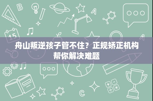 舟山叛逆孩子管不住?正规矫正机构帮你解决难题 舟山叛逆孩子管不住?正规矫正机构帮你解决难题