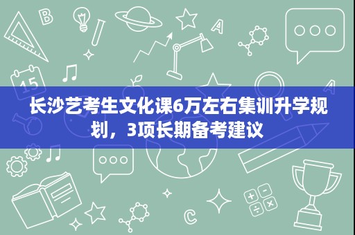 长沙艺考生文化课6万左右集训升学规划,3项长期备考建议 长沙艺考生文化课6万左右集训升学规划,3项长期备考建议
