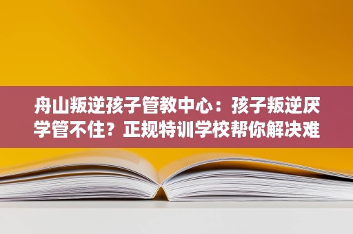 舟山叛逆孩子管教中心:孩子叛逆厌学管不住?正规特训学校帮你解决难题 舟山叛逆孩子管教中心:孩子叛逆厌学管不住?正规特训学校帮你解决难题