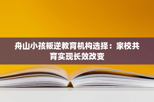 舟山小孩叛逆教育机构选择:家校共育实现长效改变 舟山小孩叛逆教育机构选择:家校共育实现长效改变