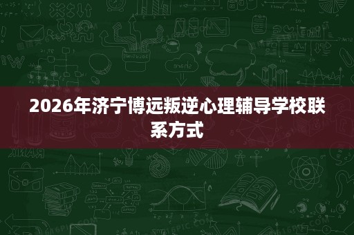 2026年济宁博远叛逆心理辅导学校联系方式 2026年济宁博远叛逆心理辅导学校联系方式