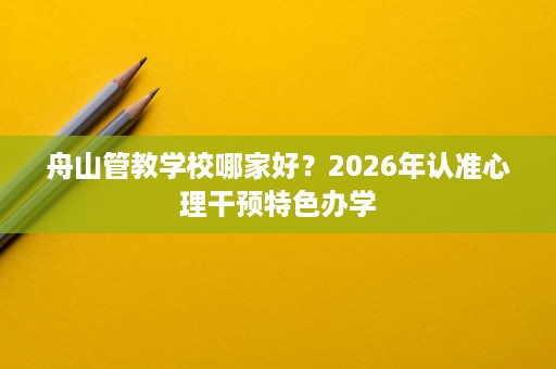 舟山管教学校哪家好?2026年认准心理干预特色办学 舟山管教学校哪家好?2026年认准心理干预特色办学