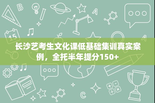 长沙艺考生文化课低基础集训真实案例,全托半年提分150+ 长沙艺考生文化课低基础集训真实案例,全托半年提分150+