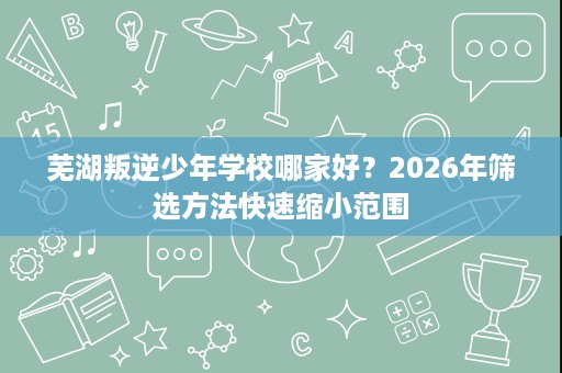 芜湖叛逆少年学校哪家好？2026年筛选方法快速缩小范围