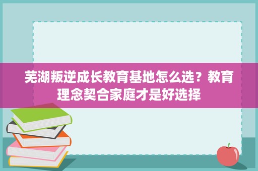 芜湖叛逆成长教育基地怎么选?教育理念契合家庭才是好选择 芜湖叛逆成长教育基地怎么选?教育理念契合家庭才是好选择