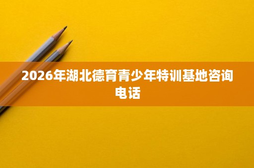 2026年湖北德育青少年特训基地咨询电话 2026年湖北德育青少年特训基地咨询电话