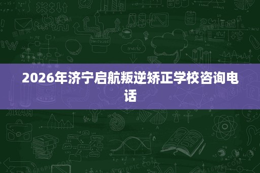 2026年济宁启航叛逆矫正学校咨询电话 2026年济宁启航叛逆矫正学校咨询电话