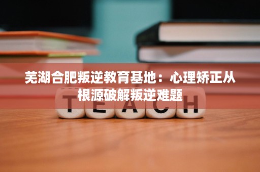 芜湖合肥叛逆教育基地:心理矫正从根源破解叛逆难题 芜湖合肥叛逆教育基地:心理矫正从根源破解叛逆难题