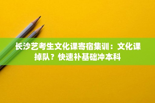 长沙艺考生文化课寄宿集训:文化课掉队?快速补基础冲本科 长沙艺考生文化课寄宿集训:文化课掉队?快速补基础冲本科