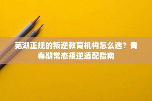 芜湖正规的叛逆教育机构怎么选?青春期常态叛逆适配指南 芜湖正规的叛逆教育机构怎么选?青春期常态叛逆适配指南