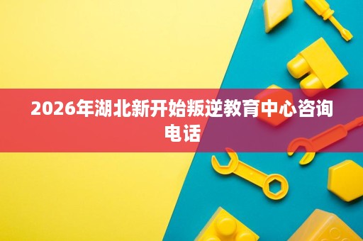 2026年湖北新开始叛逆教育中心咨询电话 2026年湖北新开始叛逆教育中心咨询电话