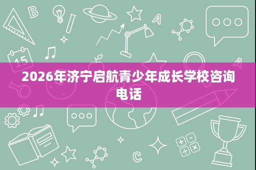 2026年济宁启航青少年成长学校咨询电话 2026年济宁启航青少年成长学校咨询电话