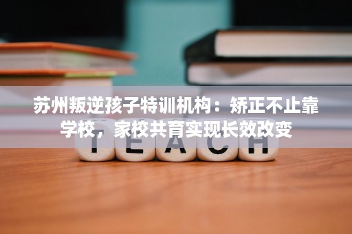 苏州叛逆孩子特训机构:矫正不止靠学校,家校共育实现长效改变 苏州叛逆孩子特训机构:矫正不止靠学校,家校共育实现长效改变