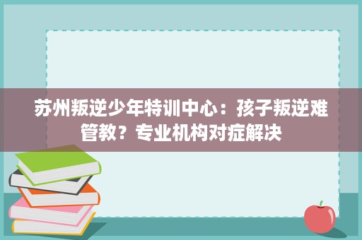 苏州叛逆少年特训中心：孩子叛逆难管教？专业机构对症解决