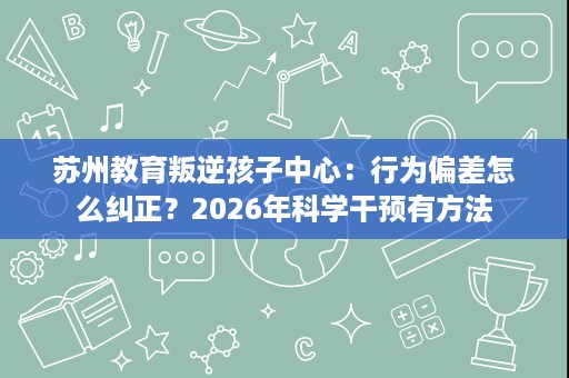 苏州教育叛逆孩子中心:行为偏差怎么纠正?2026年科学干预有方法 苏州教育叛逆孩子中心:行为偏差怎么纠正?2026年科学干预有方法