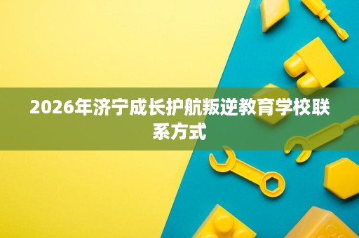 2026年济宁成长护航叛逆教育学校联系方式 2026年济宁成长护航叛逆教育学校联系方式