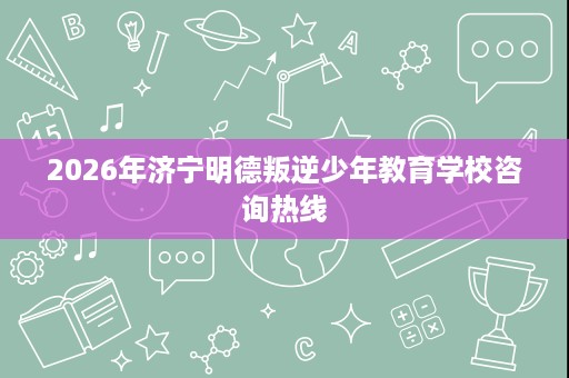 2026年济宁明德叛逆少年教育学校咨询热线 2026年济宁明德叛逆少年教育学校咨询热线