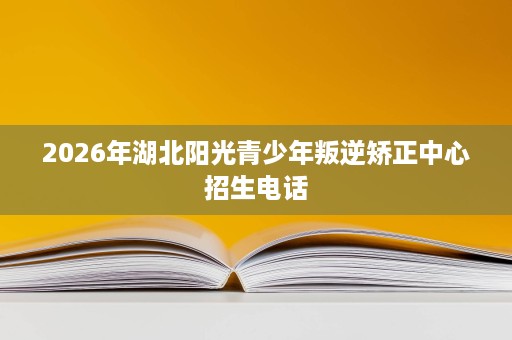 2026年湖北阳光青少年叛逆矫正中心招生电话 2026年湖北阳光青少年叛逆矫正中心招生电话