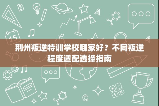 荆州叛逆特训学校哪家好?不同叛逆程度适配选择指南 荆州叛逆特训学校哪家好?不同叛逆程度适配选择指南