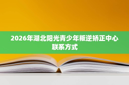 2026年湖北阳光青少年叛逆矫正中心联系方式 2026年湖北阳光青少年叛逆矫正中心联系方式