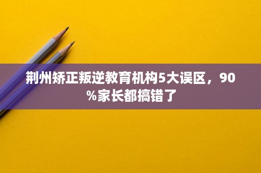 荆州矫正叛逆教育机构5大误区,90%家长都搞错了 荆州矫正叛逆教育机构5大误区,90%家长都搞错了