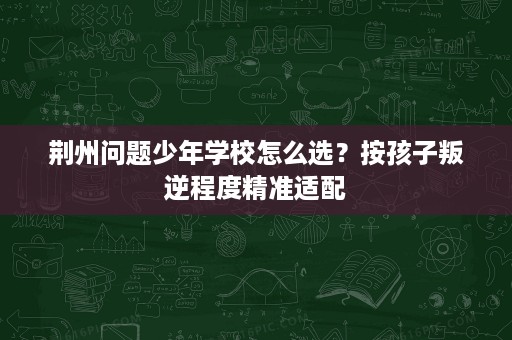 荆州问题少年学校怎么选?按孩子叛逆程度精准适配 荆州问题少年学校怎么选?按孩子叛逆程度精准适配