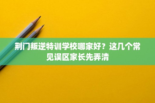 荆门叛逆特训学校哪家好?这几个常见误区家长先弄清 荆门叛逆特训学校哪家好?这几个常见误区家长先弄清
