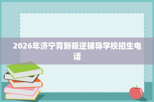 2026年济宁育新叛逆辅导学校招生电话 2026年济宁育新叛逆辅导学校招生电话