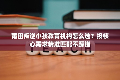 莆田叛逆小孩教育机构怎么选?按核心需求精准匹配不踩错 莆田叛逆小孩教育机构怎么选?按核心需求精准匹配不踩错