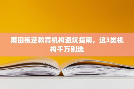 莆田叛逆教育机构避坑指南,这3类机构千万别选 莆田叛逆教育机构避坑指南,这3类机构千万别选