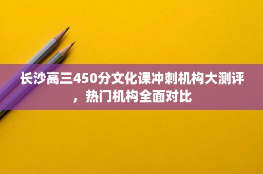 长沙高三450分文化课冲刺机构大测评,热门机构全面对比 长沙高三450分文化课冲刺机构大测评,热门机构全面对比