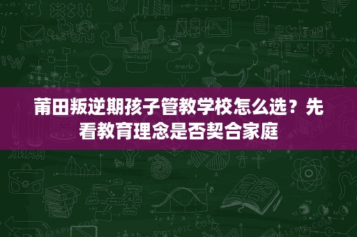 莆田叛逆期孩子管教学校怎么选?先看教育理念是否契合家庭 莆田叛逆期孩子管教学校怎么选?先看教育理念是否契合家庭