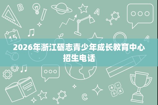 2026年浙江砺志青少年成长教育中心招生电话 2026年浙江砺志青少年成长教育中心招生电话