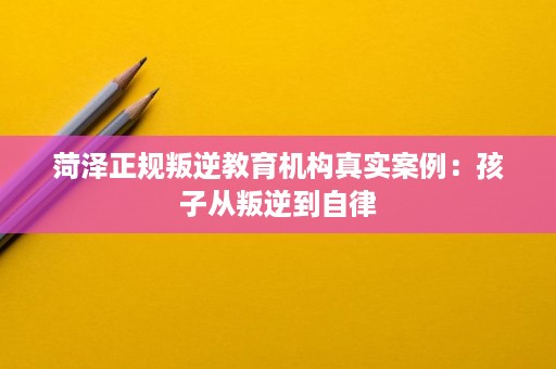 菏泽正规叛逆教育机构真实案例:孩子从叛逆到自律 菏泽正规叛逆教育机构真实案例:孩子从叛逆到自律