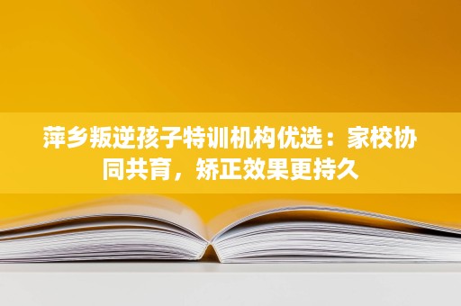 萍乡叛逆孩子特训机构优选:家校协同共育,矫正效果更持久 萍乡叛逆孩子特训机构优选:家校协同共育,矫正效果更持久
