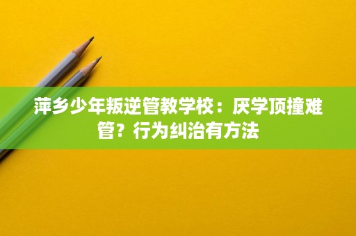 萍乡少年叛逆管教学校:厌学顶撞难管?行为纠治有方法 萍乡少年叛逆管教学校:厌学顶撞难管?行为纠治有方法