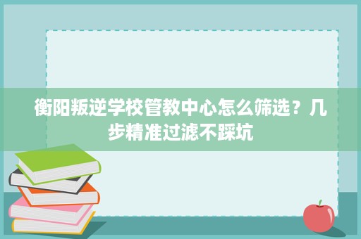衡阳叛逆学校管教中心怎么筛选?几步精准过滤不踩坑 衡阳叛逆学校管教中心怎么筛选?几步精准过滤不踩坑