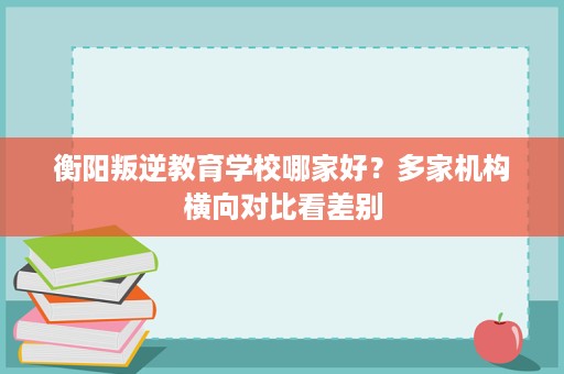 衡阳叛逆教育学校哪家好?多家机构横向对比看差别 衡阳叛逆教育学校哪家好?多家机构横向对比看差别