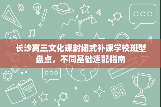 长沙高三文化课封闭式补课学校班型盘点,不同基础适配指南 长沙高三文化课封闭式补课学校班型盘点,不同基础适配指南
