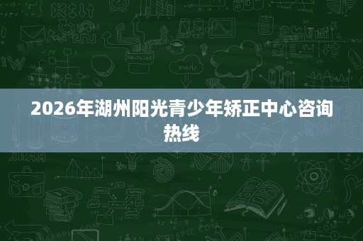 2026年湖州阳光青少年矫正中心咨询热线 2026年湖州阳光青少年矫正中心咨询热线