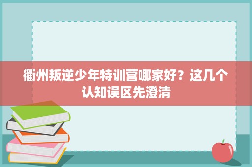 衢州叛逆少年特训营哪家好?这几个认知误区先澄清 衢州叛逆少年特训营哪家好?这几个认知误区先澄清