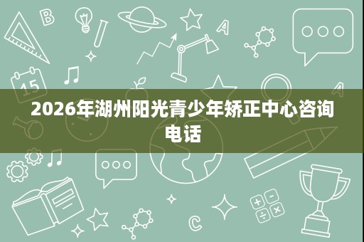 2026年湖州阳光青少年矫正中心咨询电话 2026年湖州阳光青少年矫正中心咨询电话