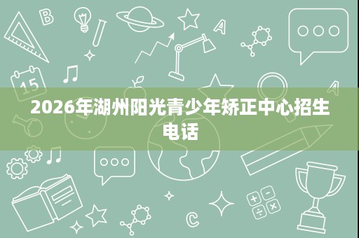 2026年湖州阳光青少年矫正中心招生电话 2026年湖州阳光青少年矫正中心招生电话