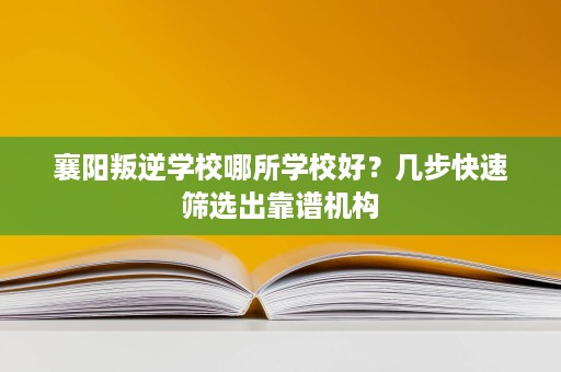 襄阳叛逆学校哪所学校好？几步快速筛选出靠谱机构