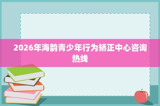 2026年海韵青少年行为矫正中心咨询热线 2026年海韵青少年行为矫正中心咨询热线