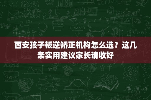 西安孩子叛逆矫正机构怎么选？这几条实用建议家长请收好