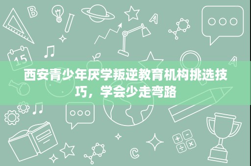 西安青少年厌学叛逆教育机构挑选技巧,学会少走弯路 西安青少年厌学叛逆教育机构挑选技巧,学会少走弯路
