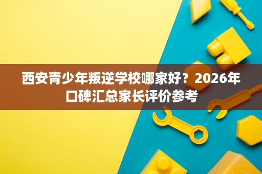西安青少年叛逆学校哪家好?2026年口碑汇总家长评价参考 西安青少年叛逆学校哪家好?2026年口碑汇总家长评价参考
